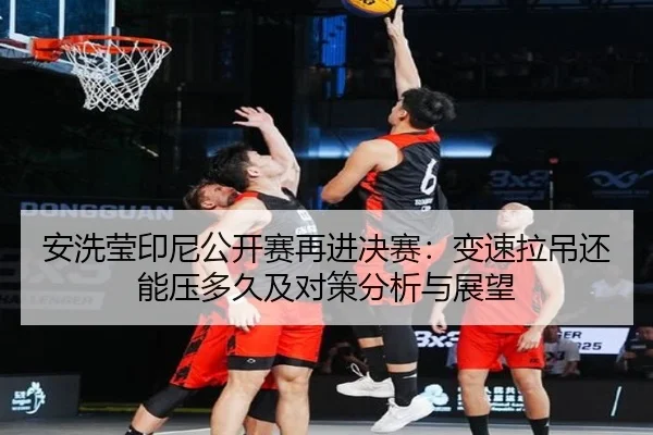 安洗莹印尼公开赛再进决赛：变速拉吊还能压多久及对策分析与展望