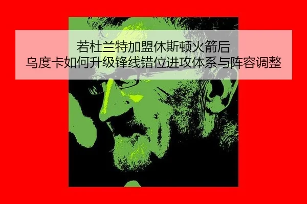 若杜兰特加盟休斯顿火箭后 乌度卡如何升级锋线错位进攻体系与阵容调整